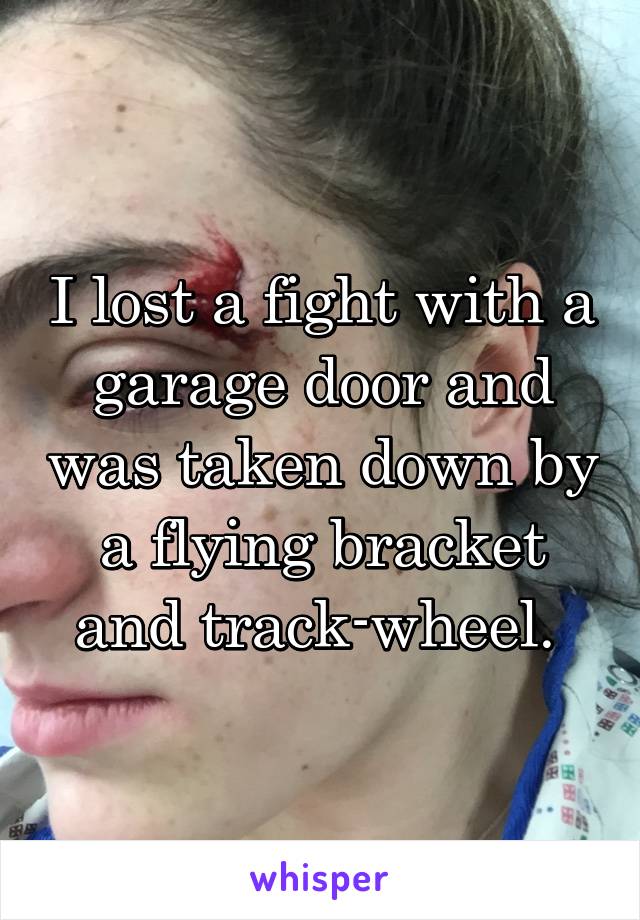 I lost a fight with a garage door and was taken down by a flying bracket and track-wheel. 