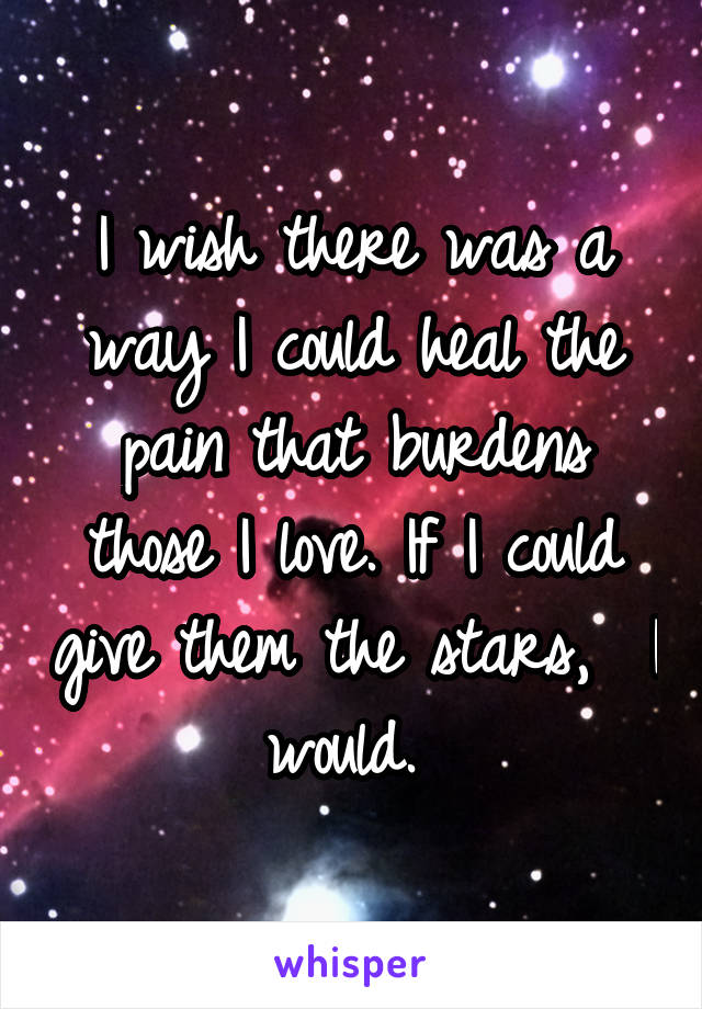 I wish there was a way I could heal the pain that burdens those I love. If I could give them the stars,  I would. 