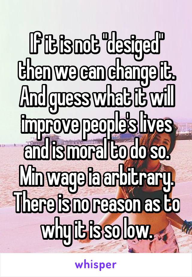 If it is not "desiged" then we can change it. And guess what it will improve people's lives and is moral to do so. Min wage ia arbitrary. There is no reason as to why it is so low.