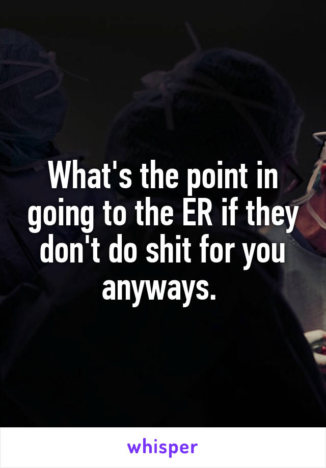 What's the point in going to the ER if they don't do shit for you anyways. 