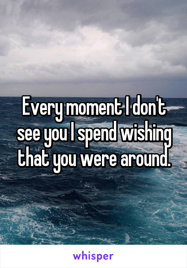 Every moment I don't see you I spend wishing that you were around.