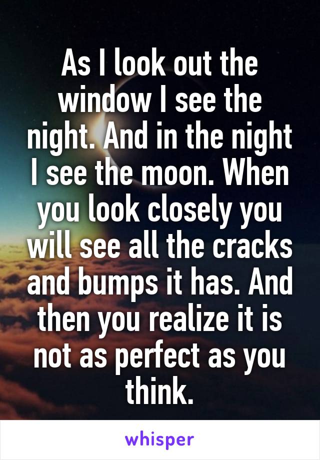 As I look out the window I see the night. And in the night I see the moon. When you look closely you will see all the cracks and bumps it has. And then you realize it is not as perfect as you think.