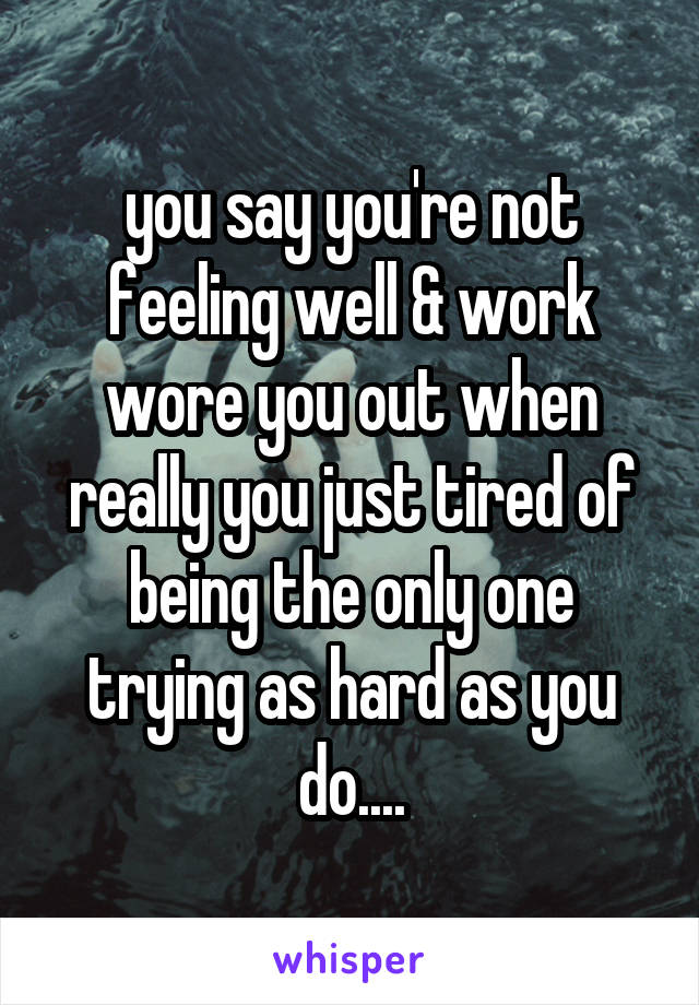 you say you're not feeling well & work wore you out when really you just tired of being the only one trying as hard as you do....