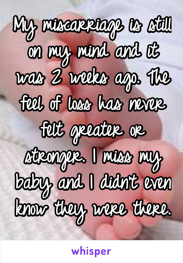 My miscarriage is still on my mind and it was 2 weeks ago. The feel of loss has never felt greater or stronger. I miss my baby and I didn't even know they were there. 