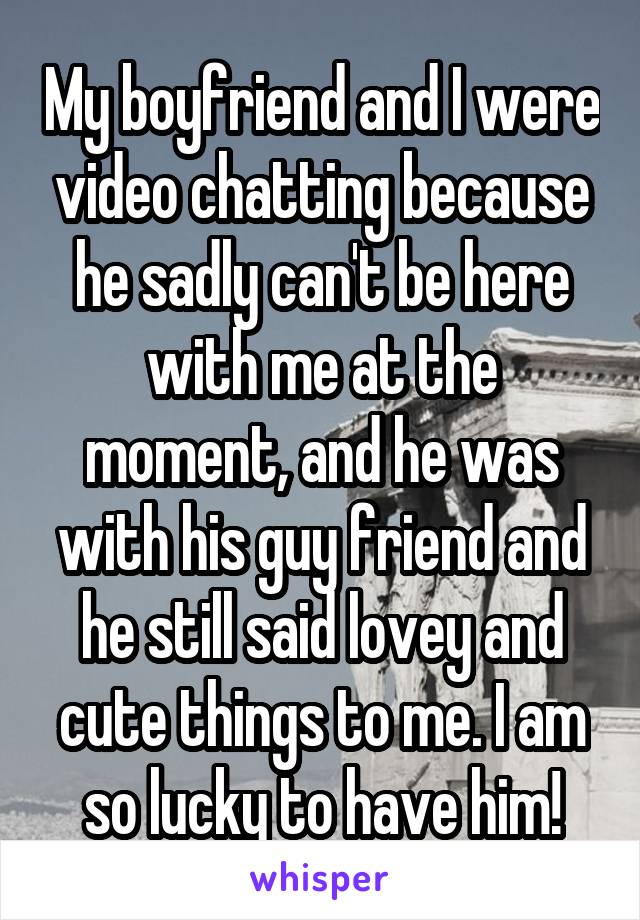 My boyfriend and I were video chatting because he sadly can't be here with me at the moment, and he was with his guy friend and he still said lovey and cute things to me. I am so lucky to have him!