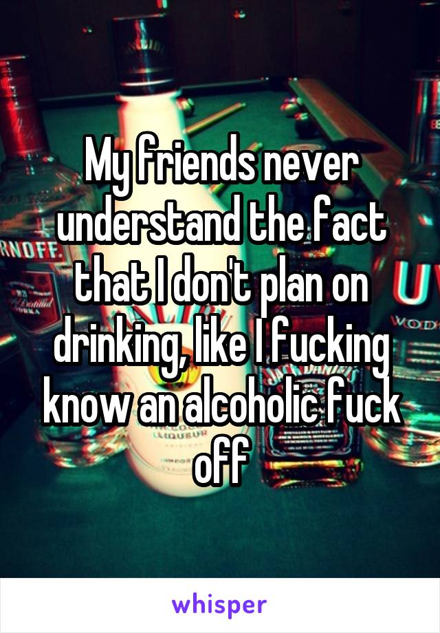 My friends never understand the fact that I don't plan on drinking, like I fucking know an alcoholic fuck off