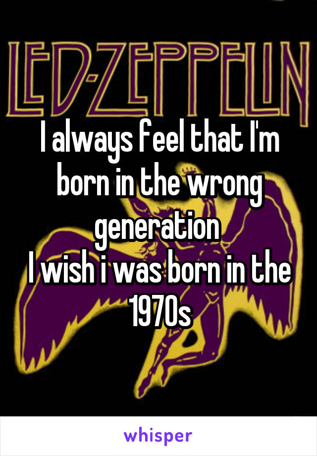 I always feel that I'm born in the wrong generation 
I wish i was born in the 1970s