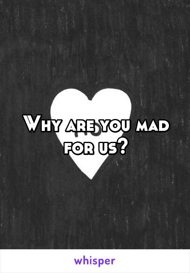 Why are you mad for us?