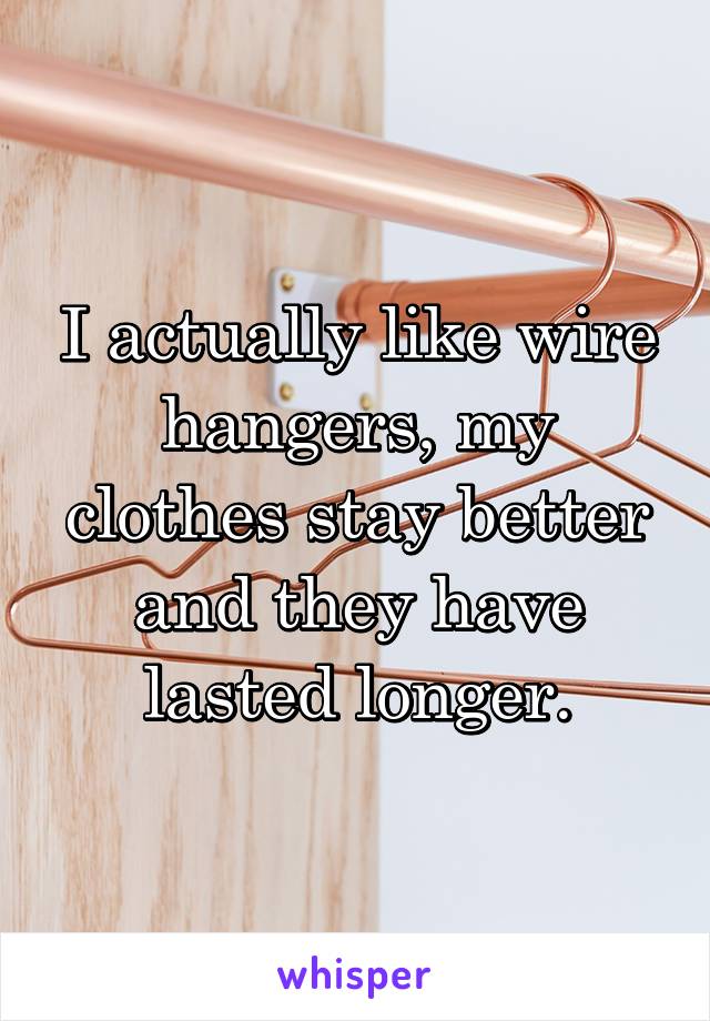 I actually like wire hangers, my clothes stay better and they have lasted longer.