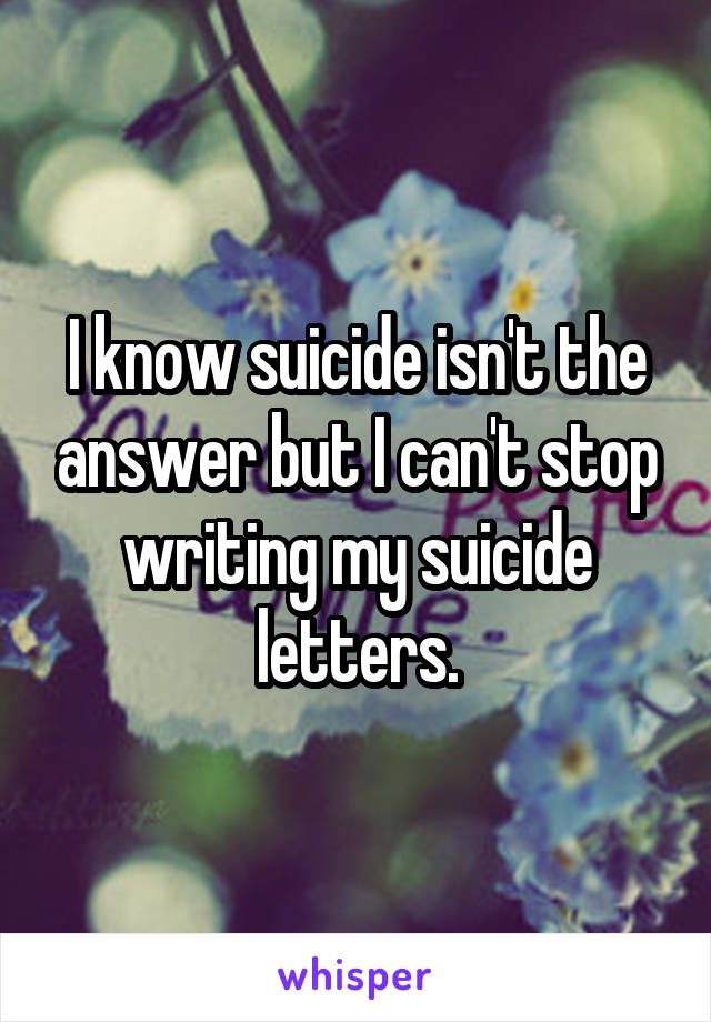 I know suicide isn't the answer but I can't stop writing my suicide letters.