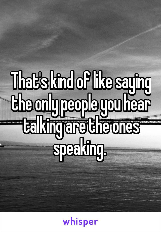 That's kind of like saying the only people you hear talking are the ones speaking. 