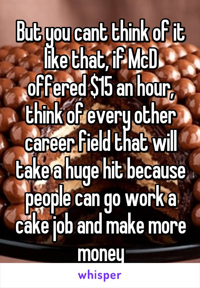 But you cant think of it like that, if McD offered $15 an hour, think of every other career field that will take a huge hit because people can go work a cake job and make more money