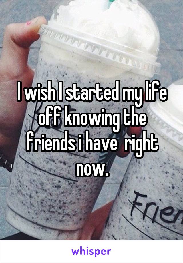 I wish I started my life off knowing the friends i have  right now.