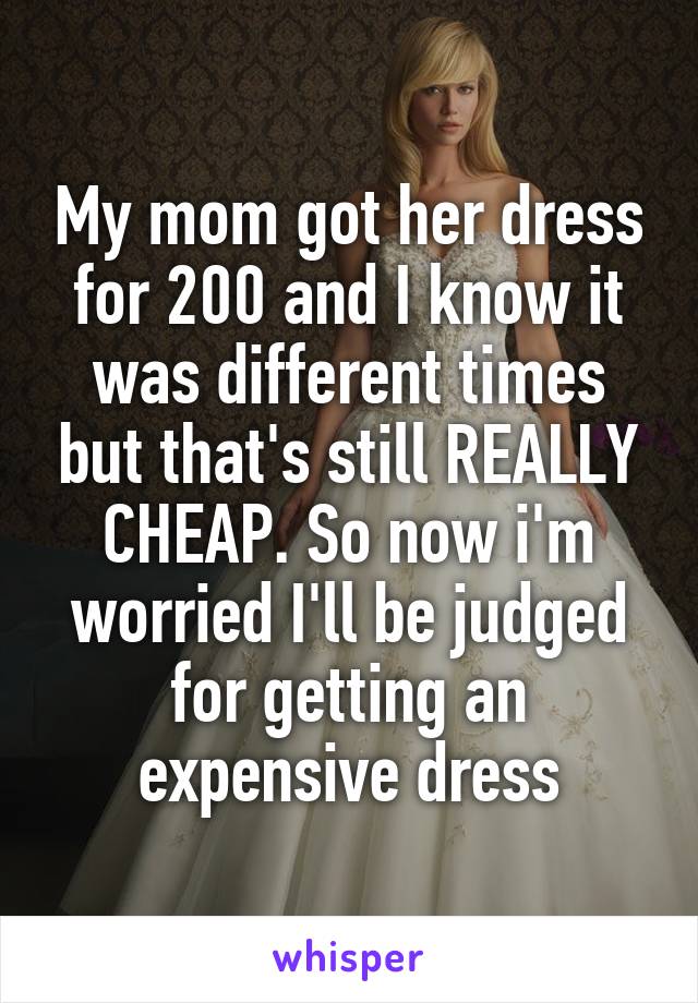 My mom got her dress for 200 and I know it was different times but that's still REALLY CHEAP. So now i'm worried I'll be judged for getting an expensive dress