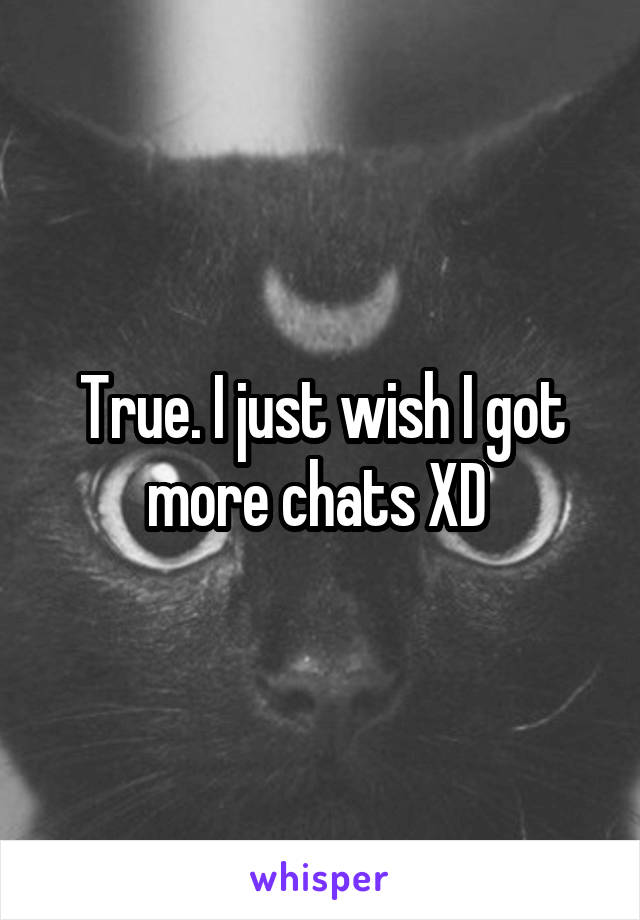 True. I just wish I got more chats XD 