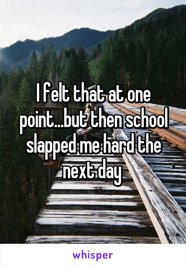 I felt that at one point...but then school slapped me hard the next day 