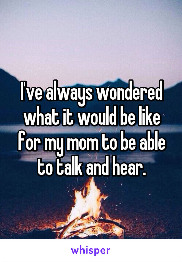 I've always wondered what it would be like for my mom to be able to talk and hear.