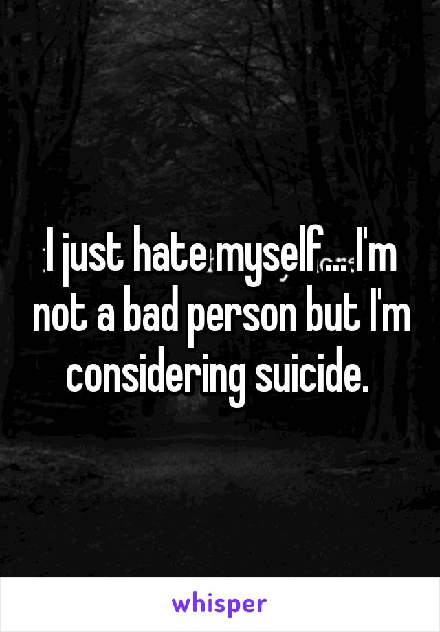 I just hate myself... I'm not a bad person but I'm considering suicide. 