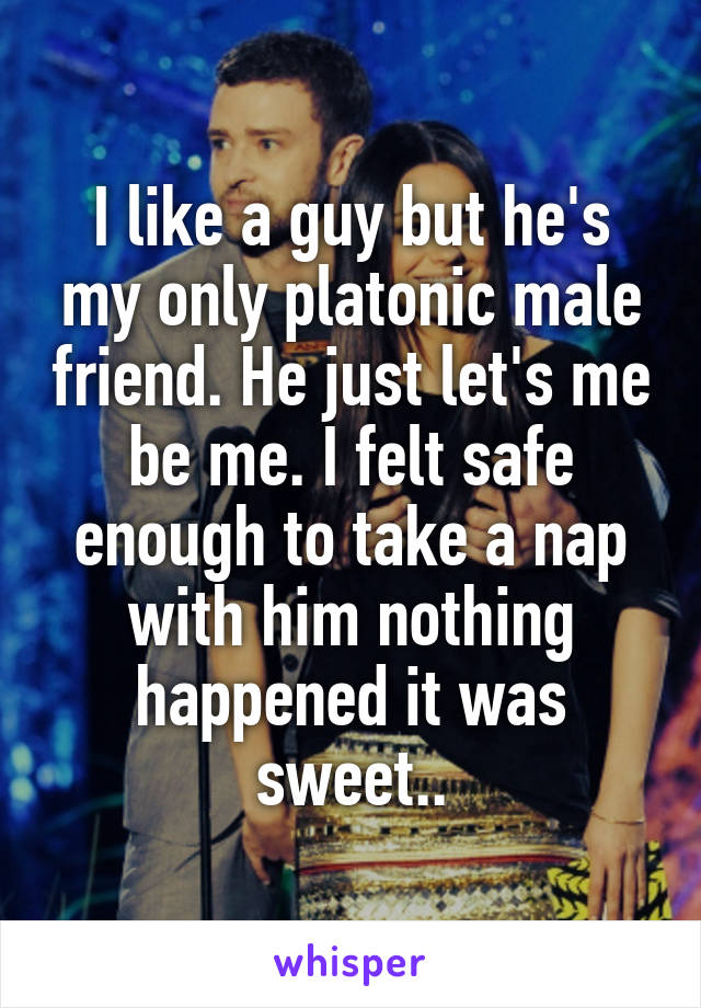 I like a guy but he's my only platonic male friend. He just let's me be me. I felt safe enough to take a nap with him nothing happened it was sweet..