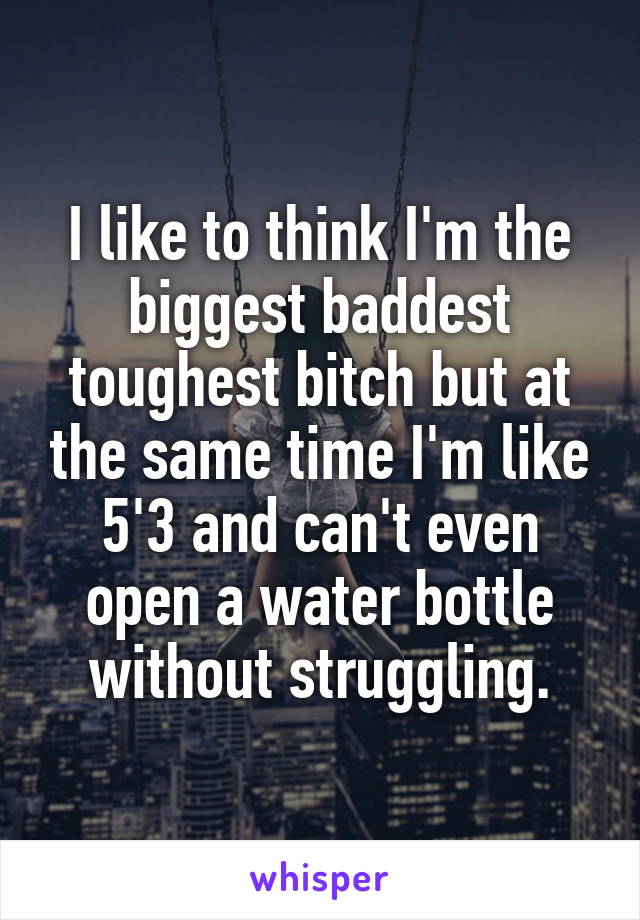 I like to think I'm the biggest baddest toughest bitch but at the same time I'm like 5'3 and can't even open a water bottle without struggling.