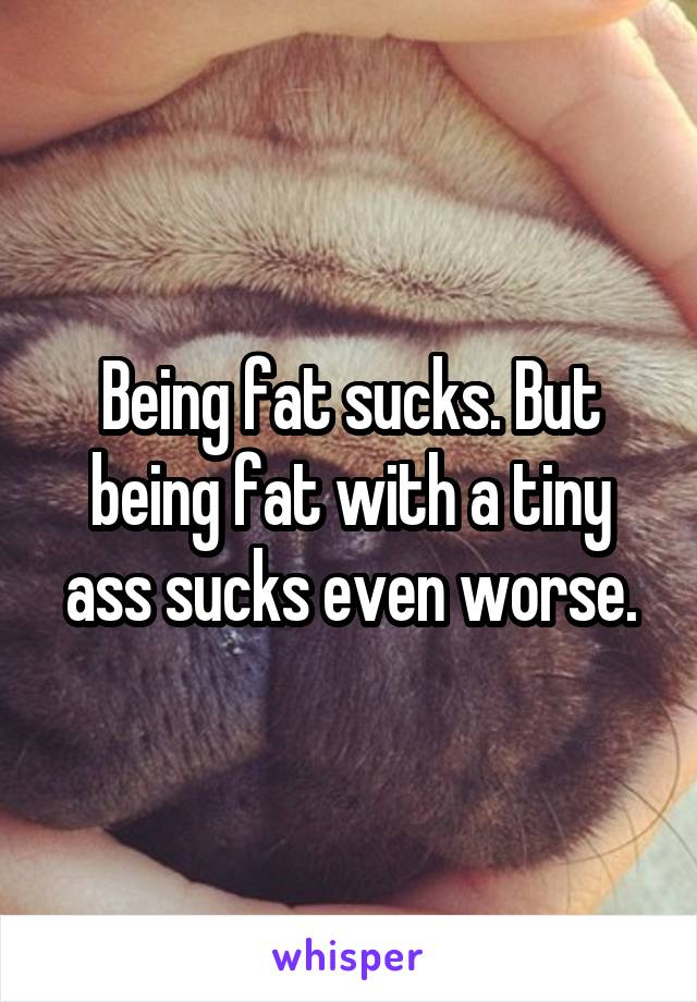 Being fat sucks. But being fat with a tiny ass sucks even worse.