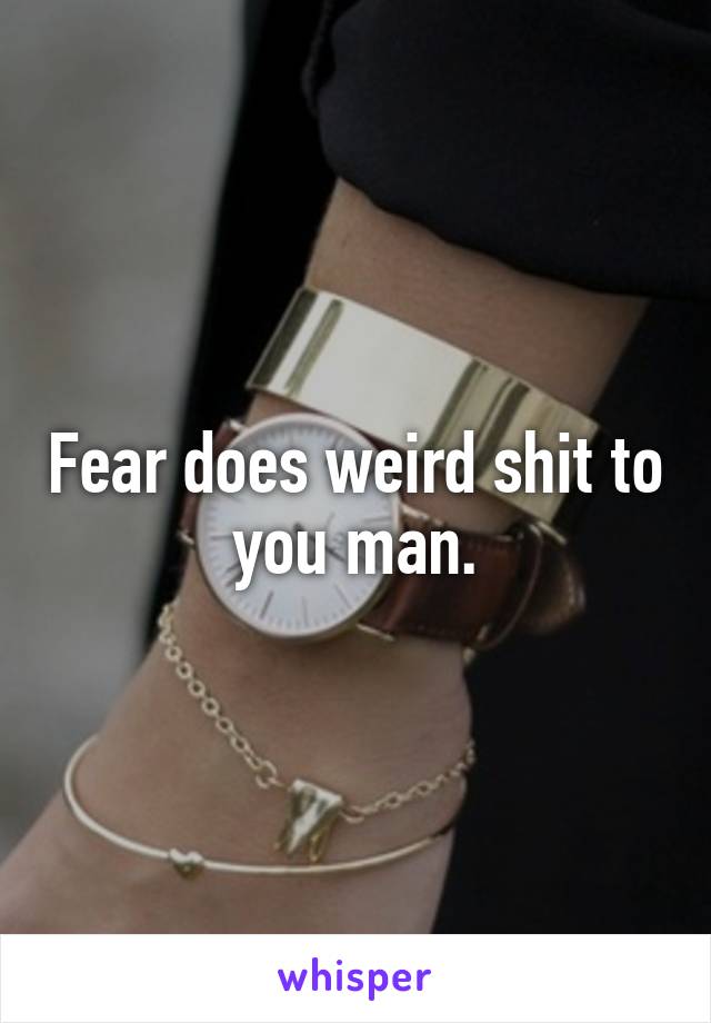 Fear does weird shit to you man.