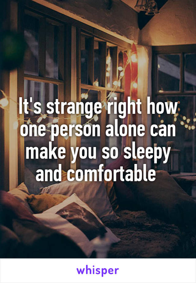 It's strange right how one person alone can make you so sleepy and comfortable 