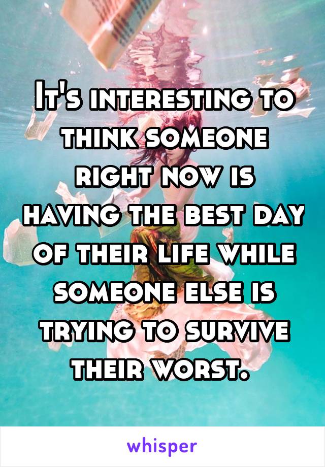 It's interesting to think someone right now is having the best day of their life while someone else is trying to survive their worst. 