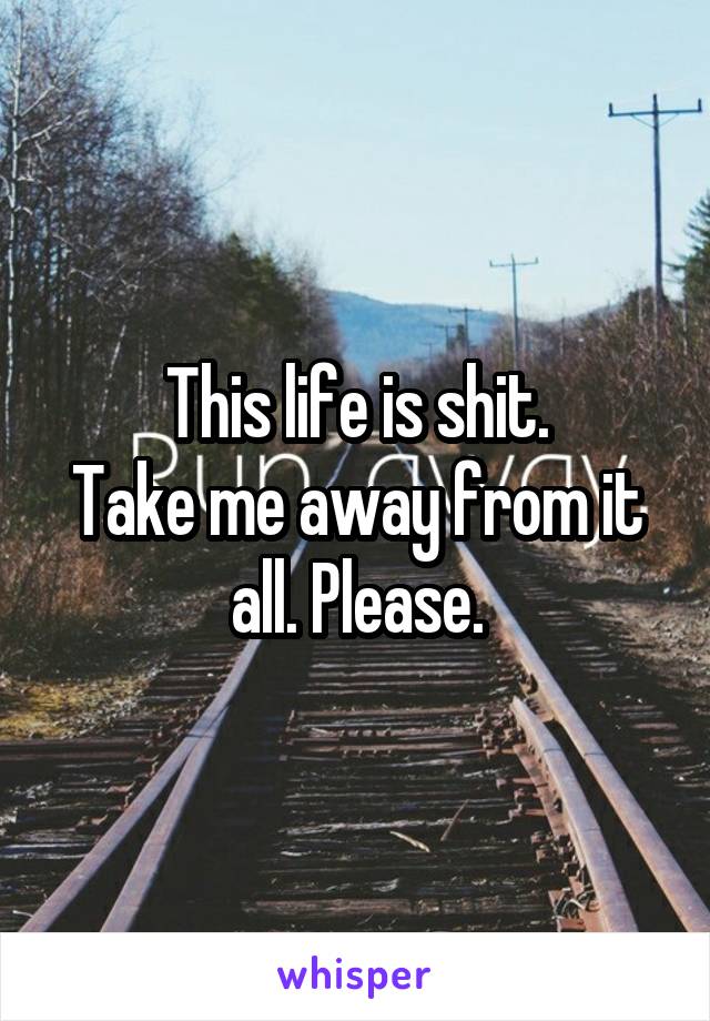 This life is shit.
Take me away from it all. Please.