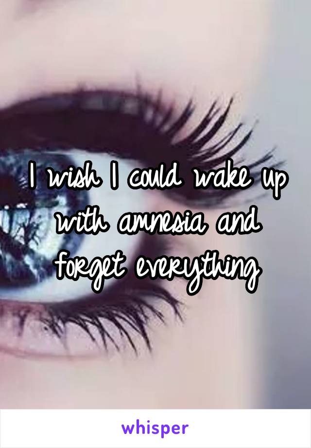 I wish I could wake up with amnesia and forget everything