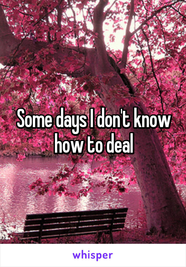 Some days I don't know how to deal