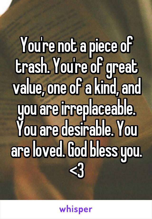 You're not a piece of trash. You're of great value, one of a kind, and you are irreplaceable. You are desirable. You are loved. God bless you. <3