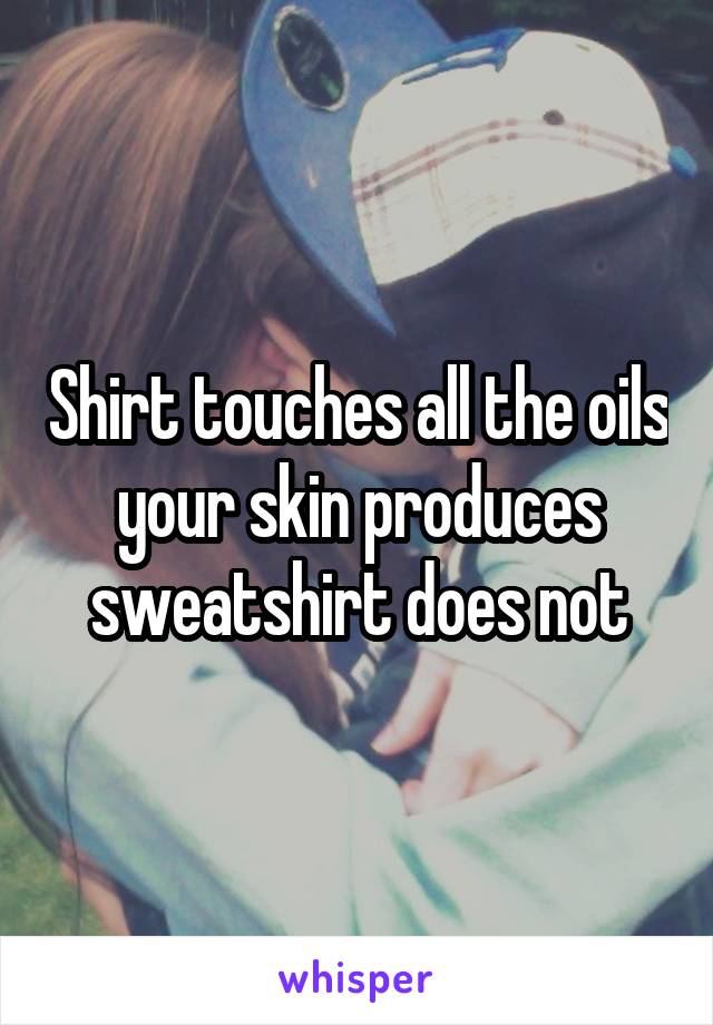 Shirt touches all the oils your skin produces sweatshirt does not