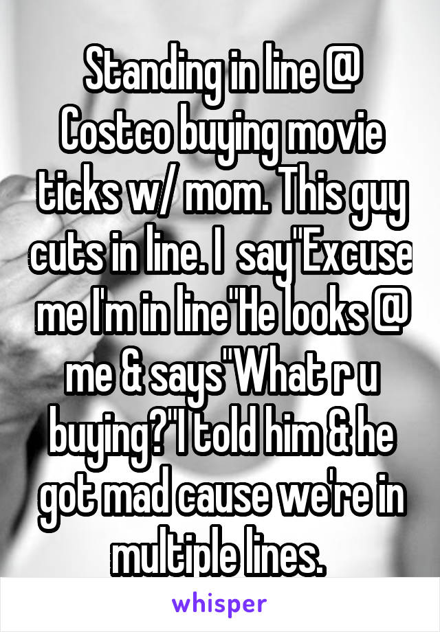 Standing in line @ Costco buying movie ticks w/ mom. This guy cuts in line. I  say"Excuse me I'm in line"He looks @ me & says"What r u buying?"I told him & he got mad cause we're in multiple lines. 