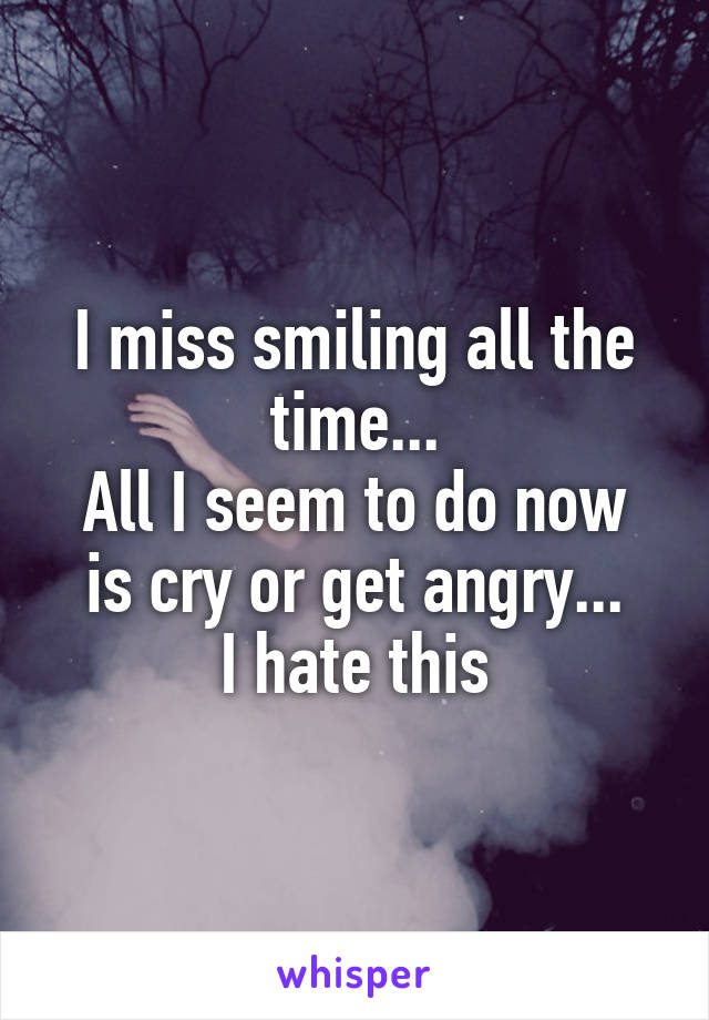 I miss smiling all the time...
All I seem to do now is cry or get angry...
I hate this