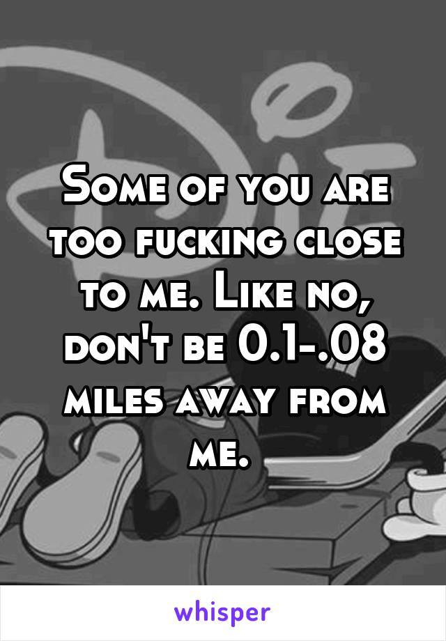 Some of you are too fucking close to me. Like no, don't be 0.1-.08 miles away from me. 