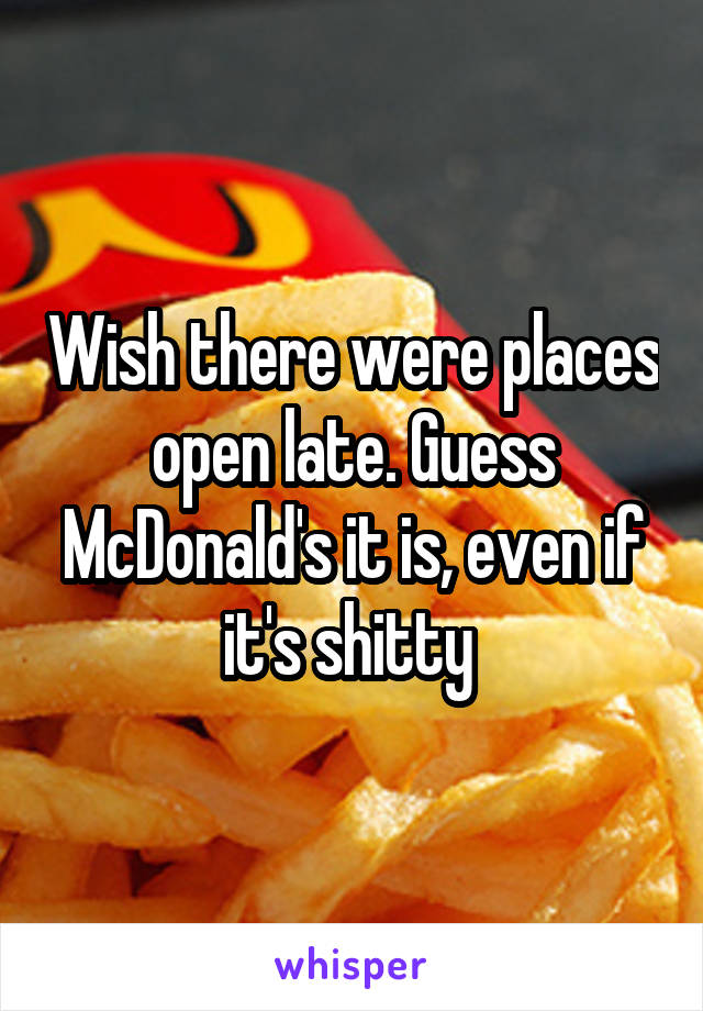 Wish there were places open late. Guess McDonald's it is, even if it's shitty 