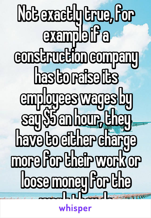 Not exactly true, for example if a construction company has to raise its employees wages by say $5 an hour, they have to either charge more for their work or loose money for the work they do