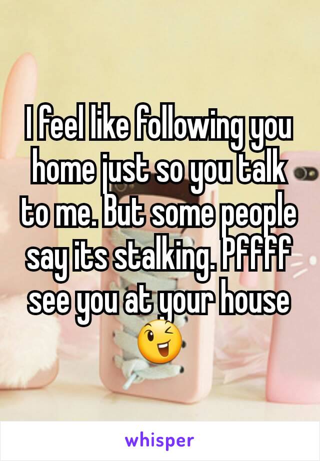 I feel like following you home just so you talk to me. But some people say its stalking. Pffff see you at your house 😉