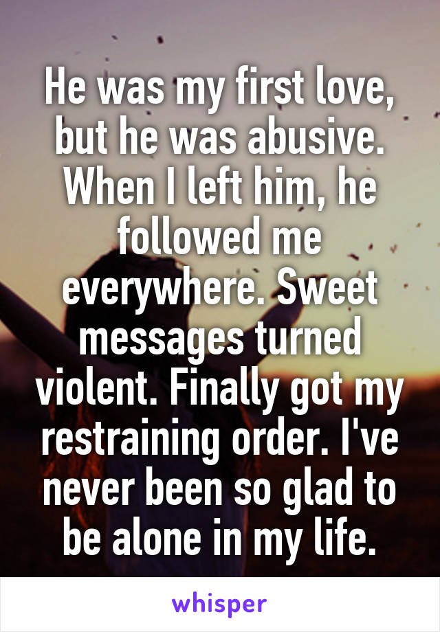 He was my first love, but he was abusive. When I left him, he followed me everywhere. Sweet messages turned violent. Finally got my restraining order. I've never been so glad to be alone in my life.