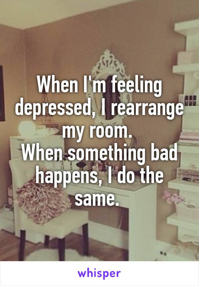 When I'm feeling depressed, I rearrange my room. 
When something bad happens, I do the same. 