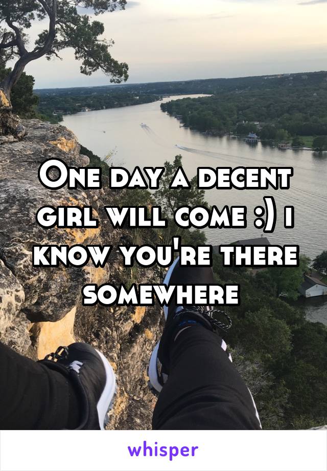 One day a decent girl will come :) i know you're there somewhere 