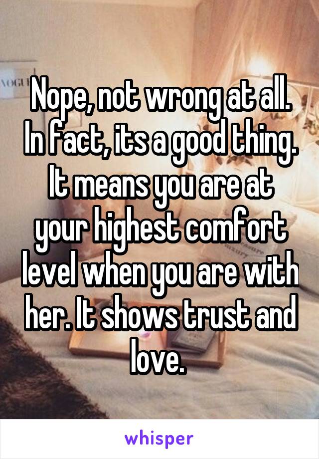 Nope, not wrong at all. In fact, its a good thing. It means you are at your highest comfort level when you are with her. It shows trust and love. 