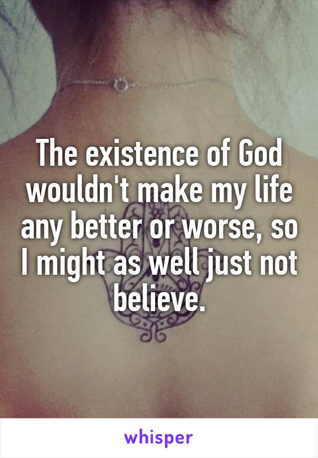 The existence of God wouldn't make my life any better or worse, so I might as well just not believe.