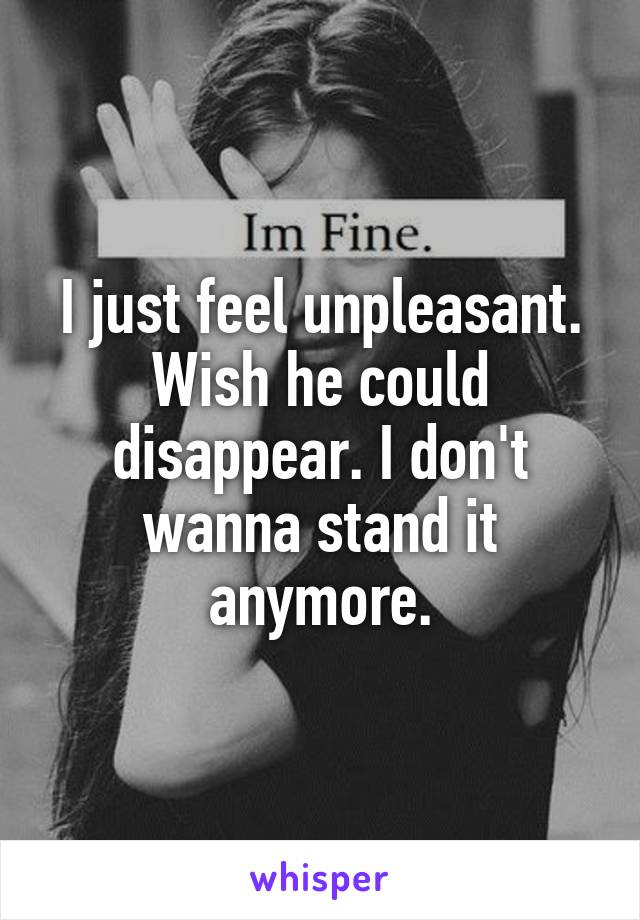 I just feel unpleasant. Wish he could disappear. I don't wanna stand it anymore.