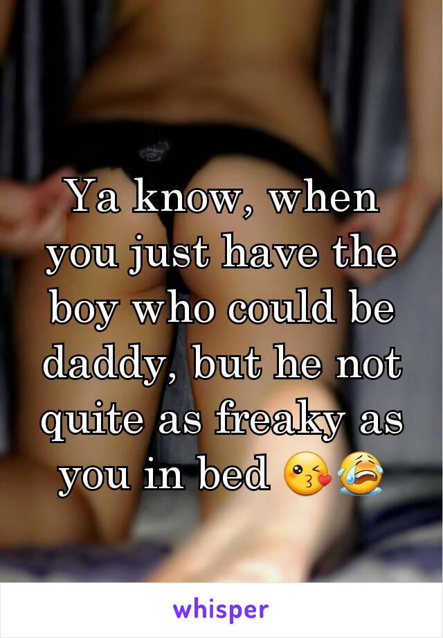 Ya know, when you just have the boy who could be daddy, but he not quite as freaky as you in bed 😘😭