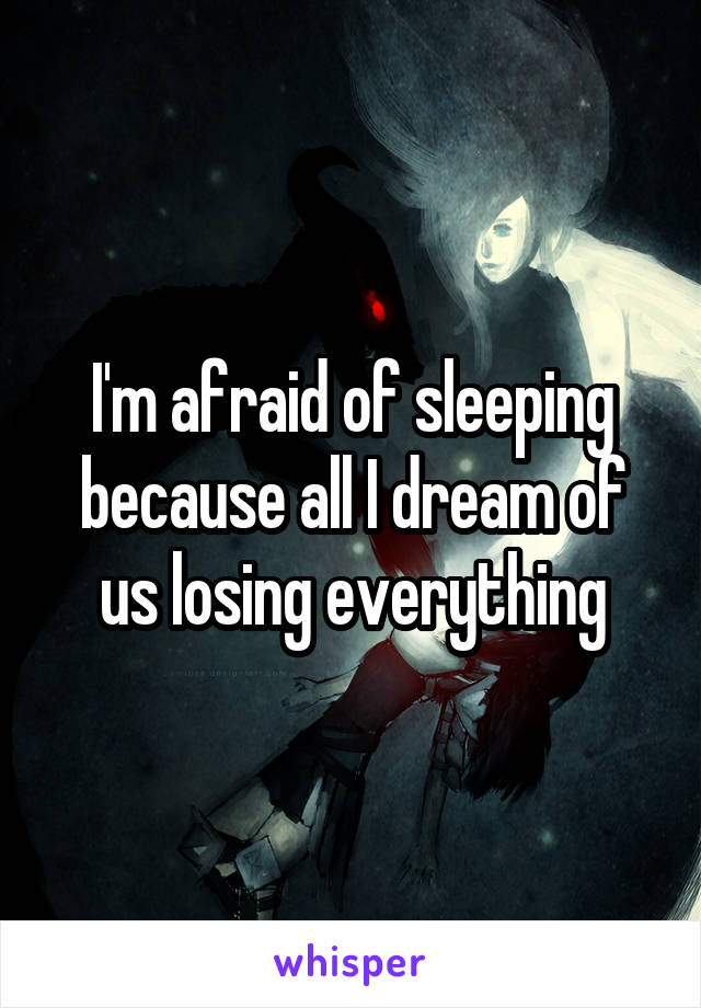 I'm afraid of sleeping because all I dream of us losing everything