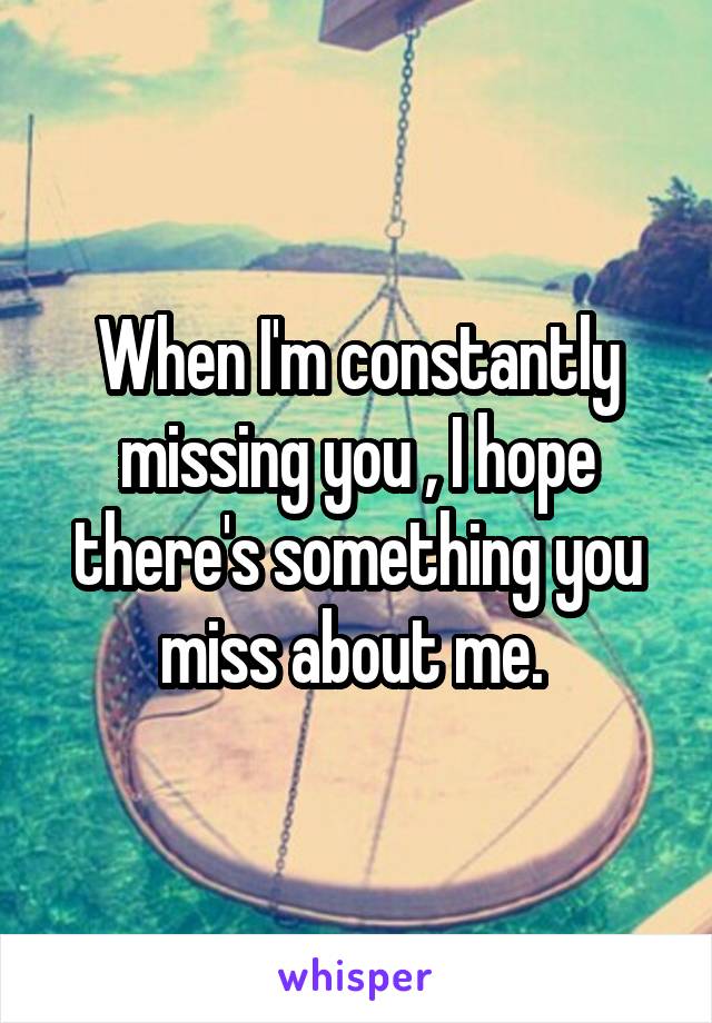 When I'm constantly missing you , I hope there's something you miss about me. 