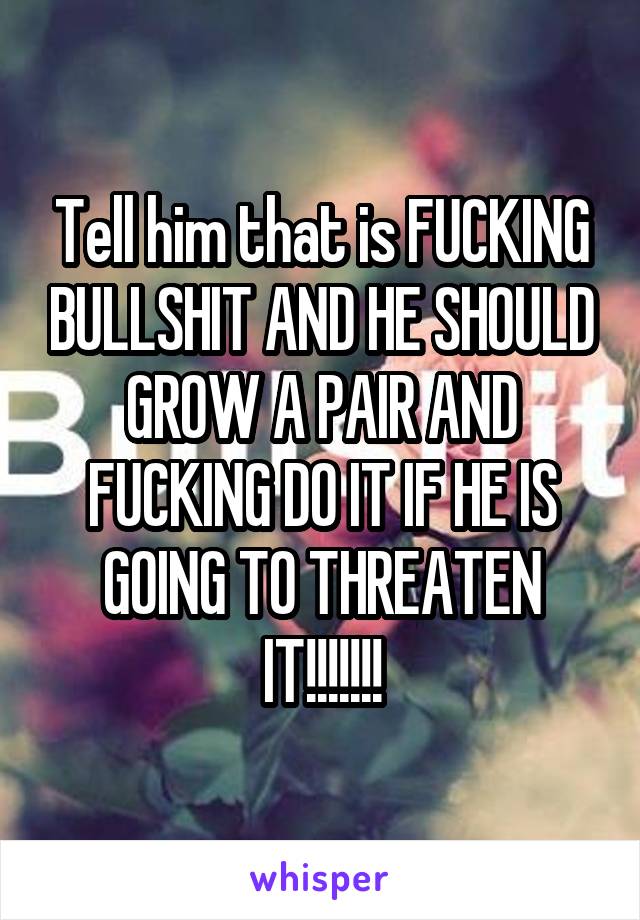 Tell him that is FUCKING BULLSHIT AND HE SHOULD GROW A PAIR AND FUCKING DO IT IF HE IS GOING TO THREATEN IT!!!!!!!