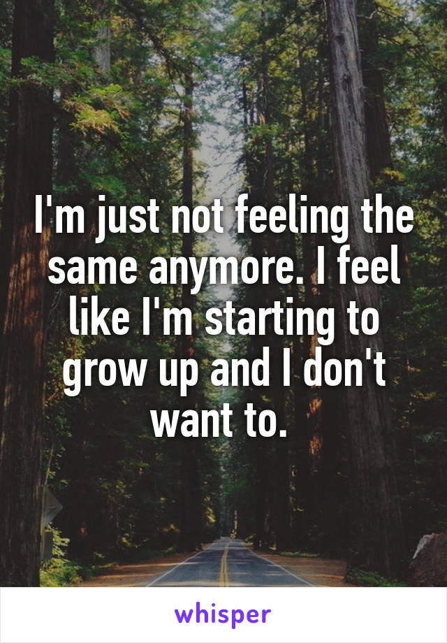 I'm just not feeling the same anymore. I feel like I'm starting to grow up and I don't want to. 